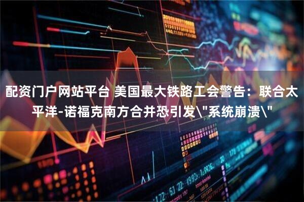 配资门户网站平台 美国最大铁路工会警告：联合太平洋-诺福克南方合并恐引发＂系统崩溃＂