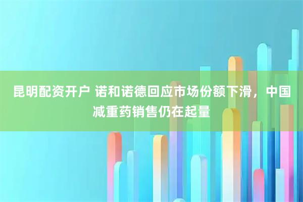 昆明配资开户 诺和诺德回应市场份额下滑，中国减重药销售仍在起量