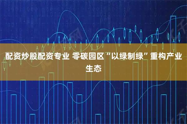 配资炒股配资专业 零碳园区“以绿制绿”重构产业生态