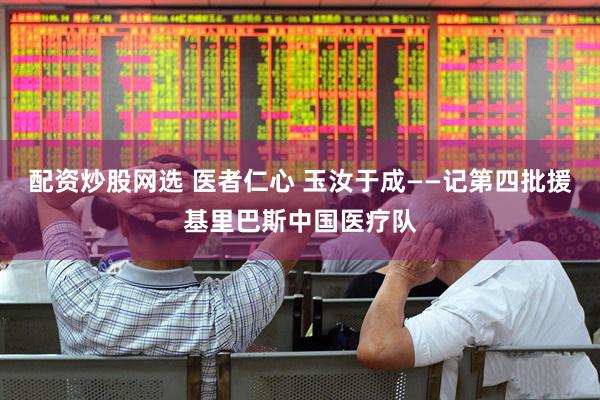 配资炒股网选 医者仁心 玉汝于成——记第四批援基里巴斯中国医疗队