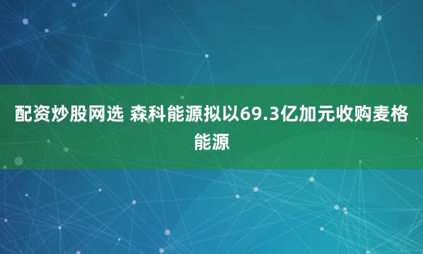 配资炒股网选 森科能源拟以69.3亿加元收购麦格能源