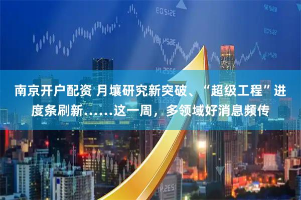 南京开户配资 月壤研究新突破、“超级工程”进度条刷新……这一周，多领域好消息频传
