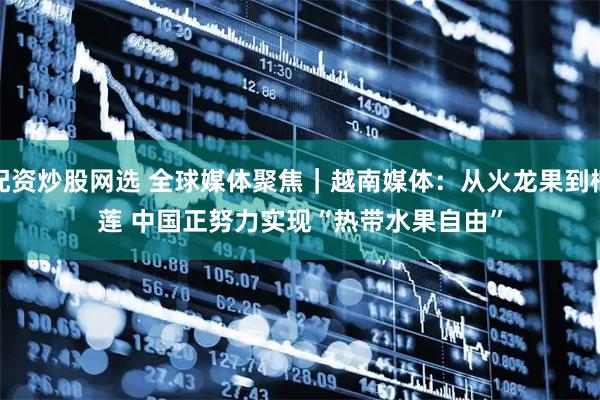 配资炒股网选 全球媒体聚焦｜越南媒体：从火龙果到榴莲 中国正努力实现“热带水果自由”