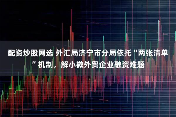 配资炒股网选 外汇局济宁市分局依托“两张清单”机制，解小微外贸企业融资难题