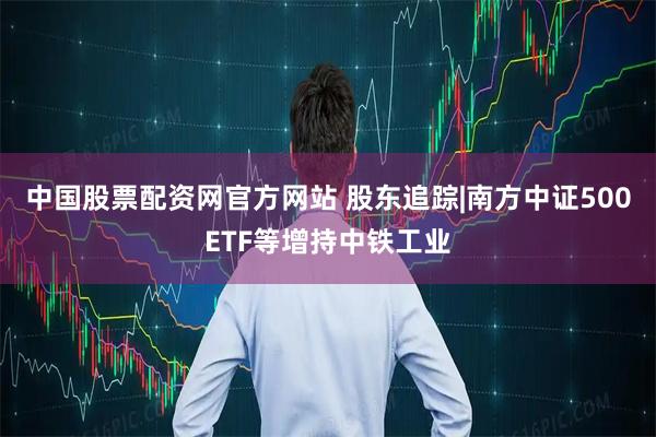 中国股票配资网官方网站 股东追踪|南方中证500ETF等增持中铁工业