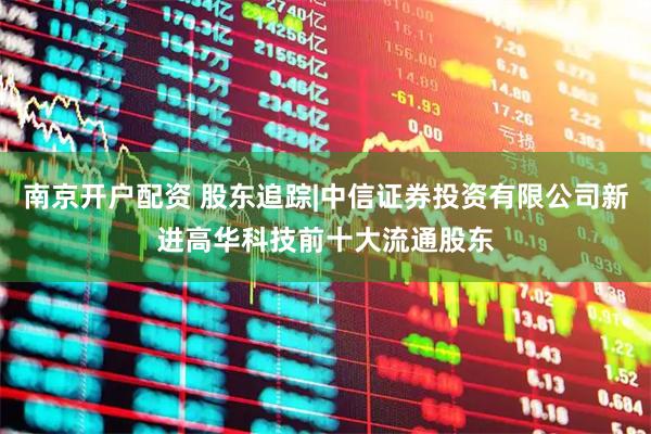 南京开户配资 股东追踪|中信证券投资有限公司新进高华科技前十大流通股东