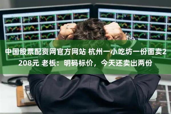 中国股票配资网官方网站 杭州一小吃坊一份面卖2208元 老板：明码标价，今天还卖出两份