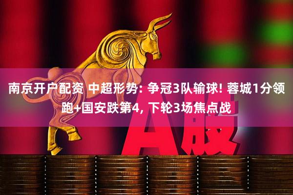 南京开户配资 中超形势: 争冠3队输球! 蓉城1分领跑+国安跌第4, 下轮3场焦点战