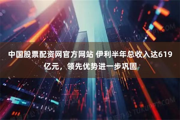 中国股票配资网官方网站 伊利半年总收入达619亿元，领先优势进一步巩固