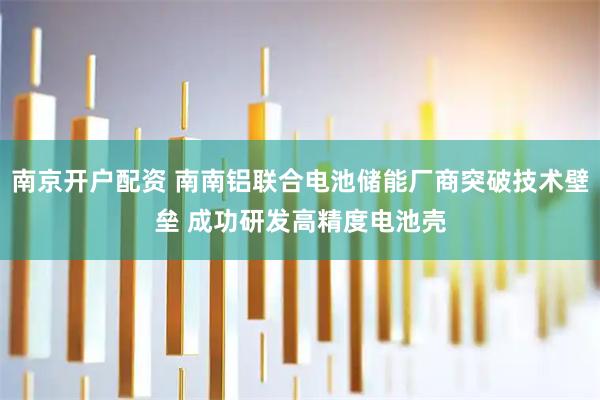 南京开户配资 南南铝联合电池储能厂商突破技术壁垒 成功研发高精度电池壳
