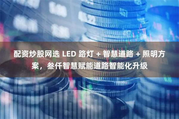 配资炒股网选 LED 路灯 + 智慧道路 + 照明方案，叁仟智慧赋能道路智能化升级