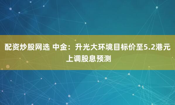 配资炒股网选 中金:升光大环境目标价至5.2港元 上调股息预测