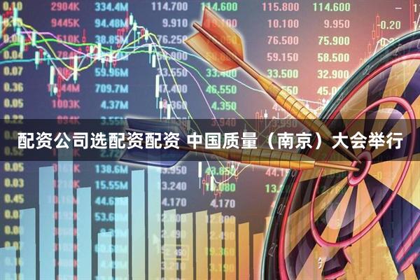 配资公司选配资配资 中国质量（南京）大会举行