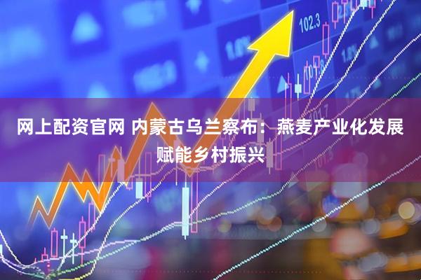 网上配资官网 内蒙古乌兰察布：燕麦产业化发展赋能乡村振兴