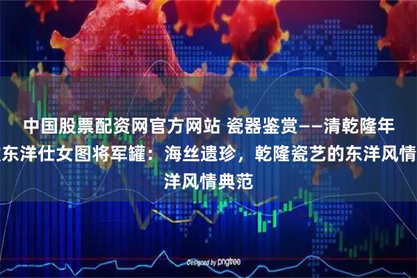 中国股票配资网官方网站 瓷器鉴赏——清乾隆年制款东洋仕女图将军罐：海丝遗珍，乾隆瓷艺的东洋风情典范