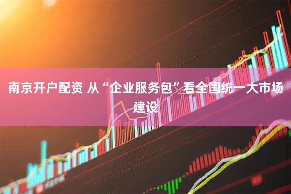 南京开户配资 从“企业服务包”看全国统一大市场建设