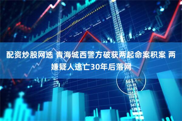 配资炒股网选 青海城西警方破获两起命案积案 两嫌疑人逃亡30年后落网