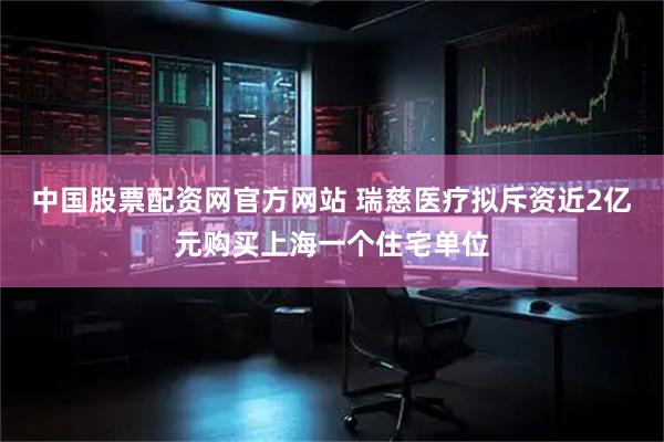 中国股票配资网官方网站 瑞慈医疗拟斥资近2亿元购买上海一个住宅单位