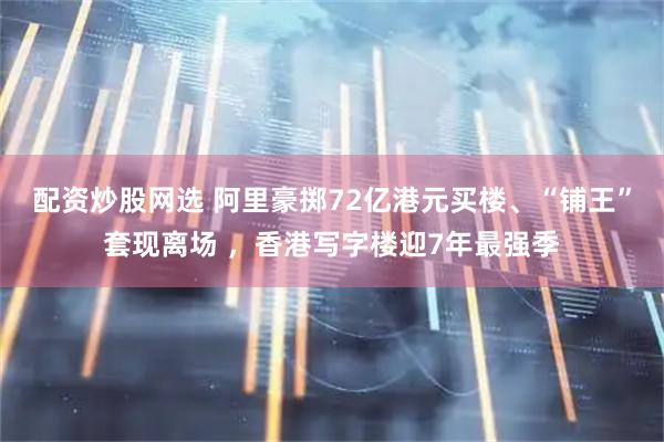 配资炒股网选 阿里豪掷72亿港元买楼、“铺王”套现离场 ，香港写字楼迎7年最强季
