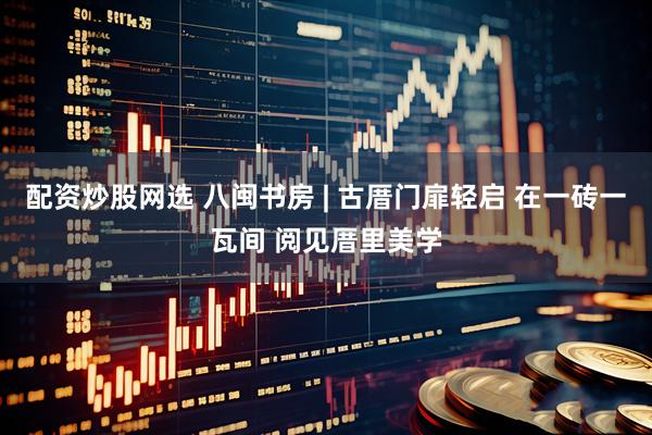 配资炒股网选 八闽书房 | 古厝门扉轻启 在一砖一瓦间 阅见厝里美学