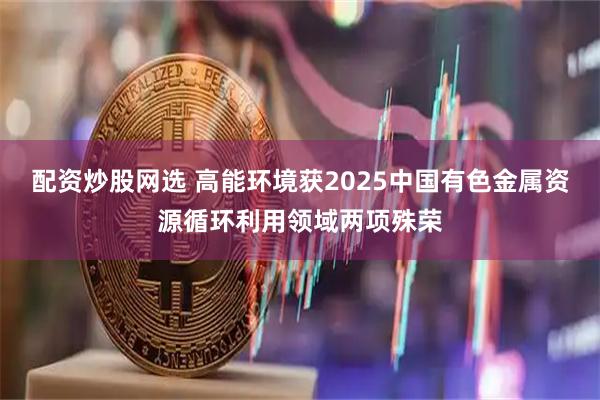 配资炒股网选 高能环境获2025中国有色金属资源循环利用领域两项殊荣