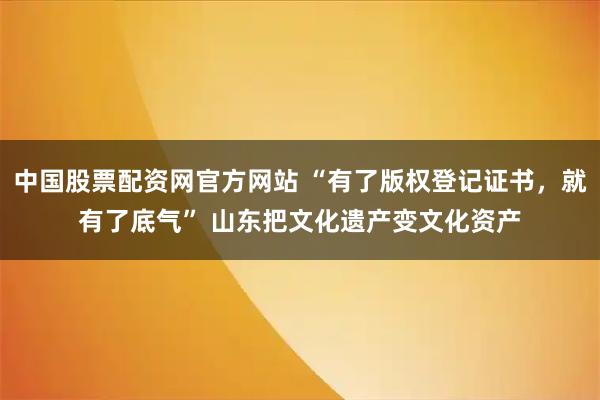 中国股票配资网官方网站 “有了版权登记证书，就有了底气” 山东把文化遗产变文化资产