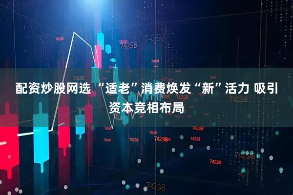 配资炒股网选 “适老”消费焕发“新”活力 吸引资本竞相布局