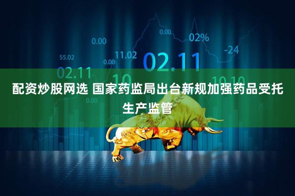 配资炒股网选 国家药监局出台新规加强药品受托生产监管