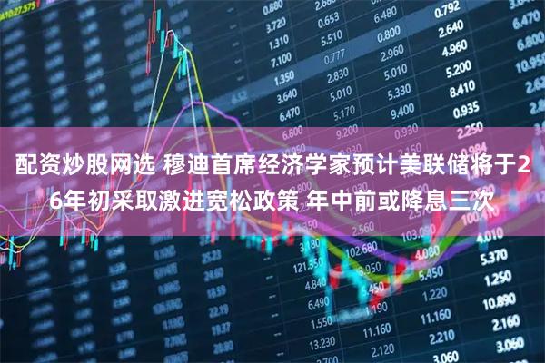 配资炒股网选 穆迪首席经济学家预计美联储将于26年初采取激进宽松政策 年中前或降息三次