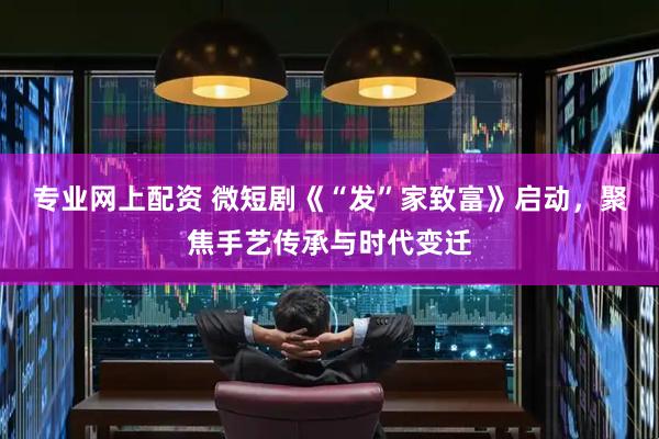 专业网上配资 微短剧《“发”家致富》启动，聚焦手艺传承与时代变迁