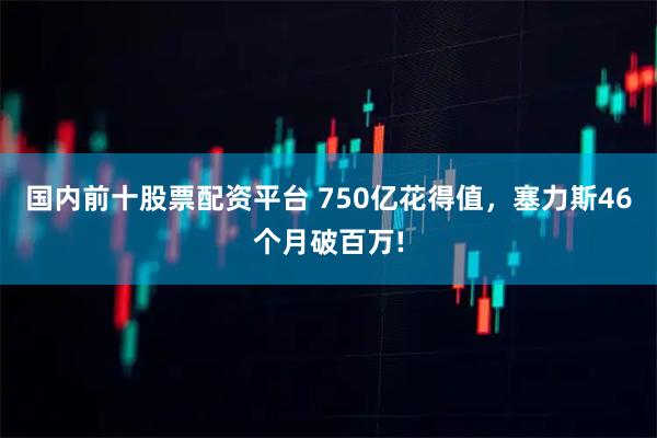 国内前十股票配资平台 750亿花得值，塞力斯46个月破百万!