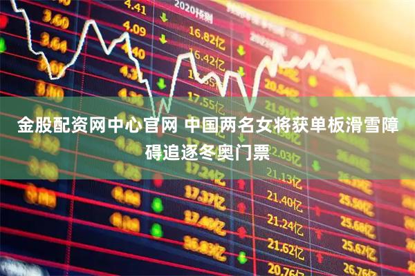 金股配资网中心官网 中国两名女将获单板滑雪障碍追逐冬奥门票