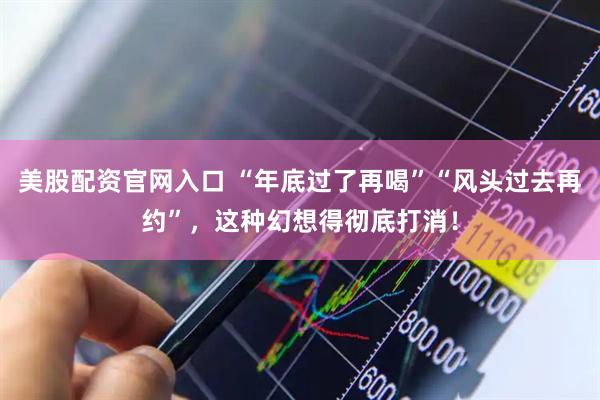 美股配资官网入口 “年底过了再喝”“风头过去再约”，这种幻想得彻底打消！
