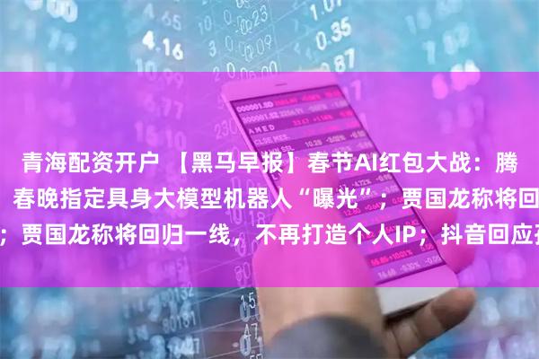 青海配资开户 【黑马早报】春节AI红包大战：腾讯发10亿，百度发5亿；春晚指定具身大模型机器人“曝光”；贾国龙称将回归一线，不再打造个人IP；抖音回应孙涛被网暴