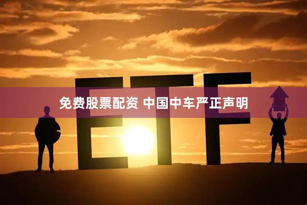 免费股票配资 中国中车严正声明