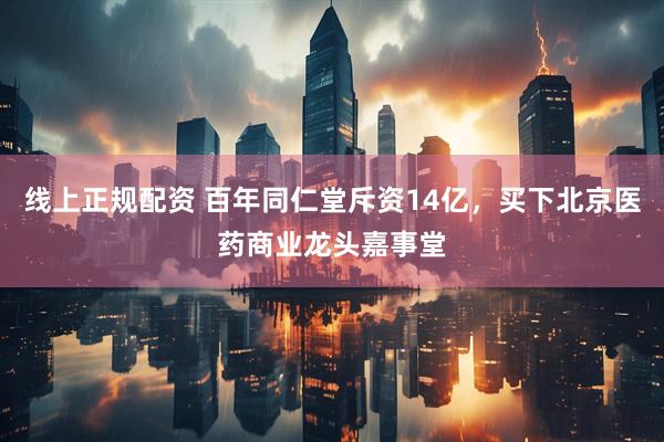 线上正规配资 百年同仁堂斥资14亿，买下北京医药商业龙头嘉事堂