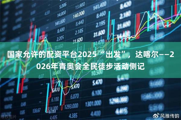 国家允许的配资平台2025 “出发”，达喀尔——2026年青奥会全民徒步活动侧记
