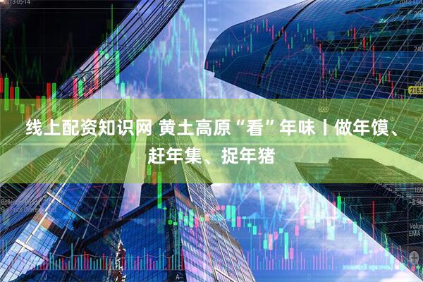线上配资知识网 黄土高原“看”年味丨做年馍、赶年集、捉年猪