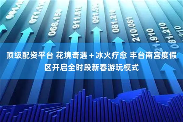 顶级配资平台 花境奇遇＋冰火疗愈 丰台南宫度假区开启全时段新春游玩模式