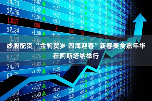 炒股配资 “金驹贺岁 四海迎春”新春美食嘉年华在阿斯塔纳举行