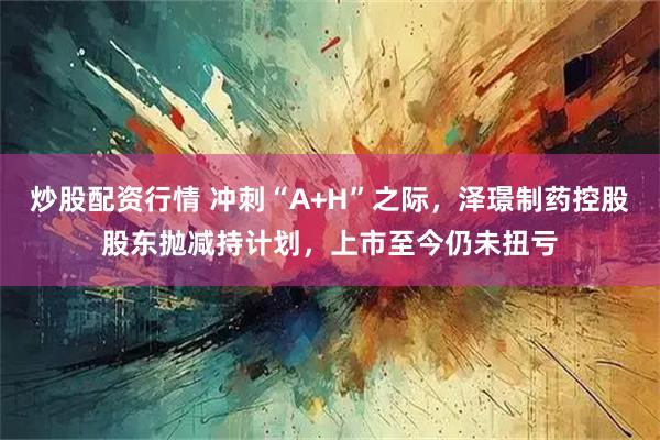 炒股配资行情 冲刺“A+H”之际，泽璟制药控股股东抛减持计划，上市至今仍未扭亏
