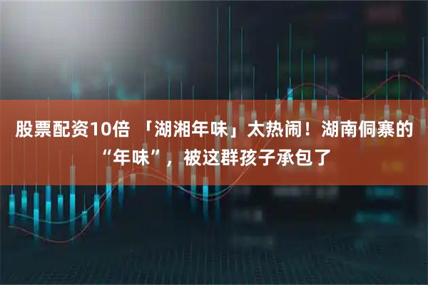 股票配资10倍 「湖湘年味」太热闹！湖南侗寨的“年味”，被这群孩子承包了