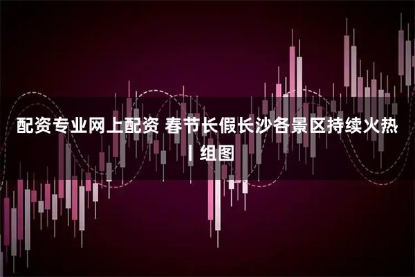 配资专业网上配资 春节长假长沙各景区持续火热丨组图