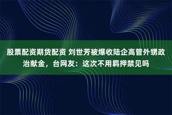 股票配资期货配资 刘世芳被爆收陆企高管外甥政治献金，台网友：这次不用羁押禁见吗