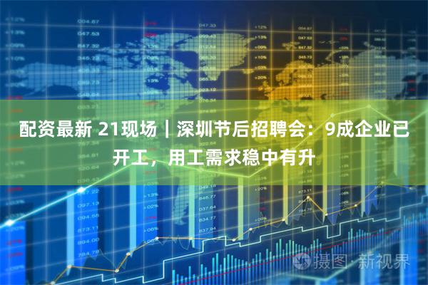 配资最新 21现场｜深圳节后招聘会：9成企业已开工，用工需求稳中有升