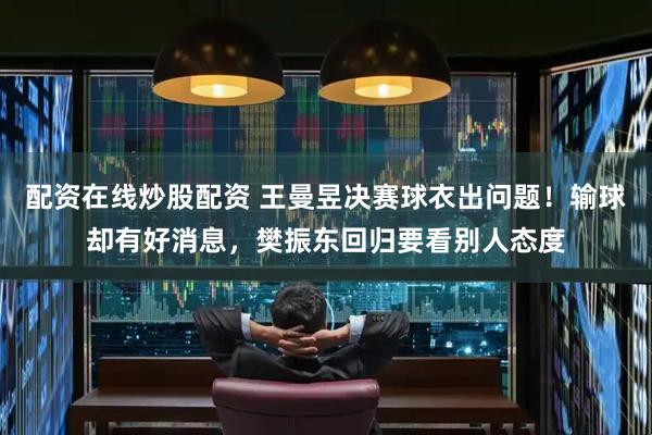 配资在线炒股配资 王曼昱决赛球衣出问题！输球却有好消息，樊振东回归要看别人态度