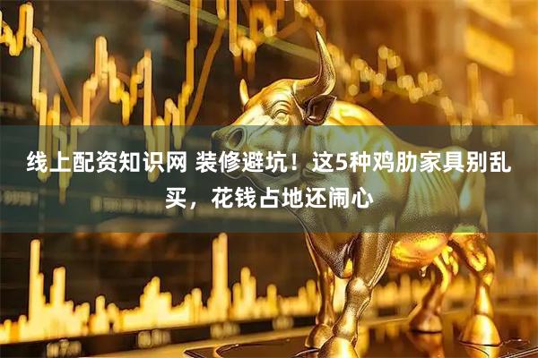 线上配资知识网 装修避坑！这5种鸡肋家具别乱买，花钱占地还闹心