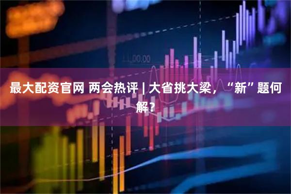 最大配资官网 两会热评 | 大省挑大梁，“新”题何解？