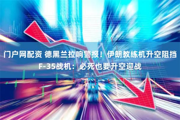 门户网配资 德黑兰拉响警报！伊朗教练机升空阻挡F-35战机：必死也要升空迎战