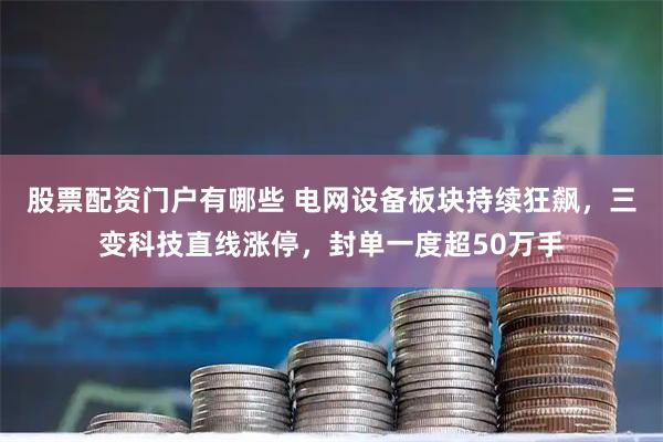 股票配资门户有哪些 电网设备板块持续狂飙，三变科技直线涨停，封单一度超50万手